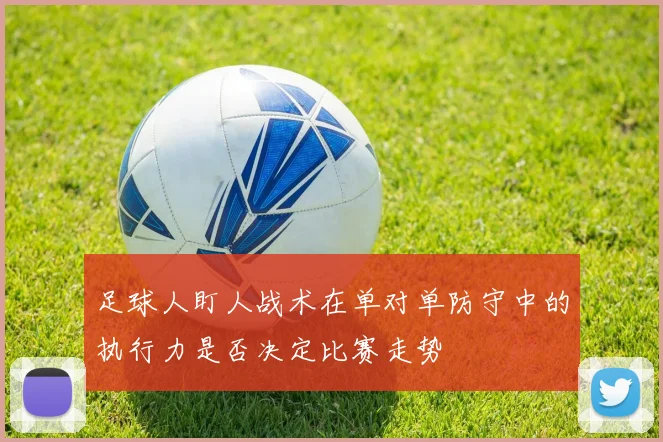 足球人盯人战术在单对单防守中的执行力是否决定比赛走势