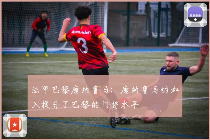 法甲巴黎唐纳鲁马：唐纳鲁马的加入提升了巴黎的门将水平